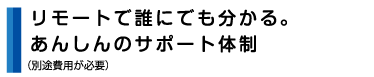 リモートで誰にでも分かる安心サポート体制